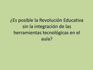 ¿Es posible la Revolución Educativa
sin la integración de las
herramientas tecnológicas en el
aula?
 