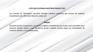 ¿POR QUE ELEGIRAN NUESTROS PRODUCTOS?
Los clientes de “Nevergear” decidirán escoger nuestros productos por encima de nuestros
competidores por diferentes factores cuales son:
Precio
Nuestros precios comparados con los de nuestros competidores son mucho más accesibles para
nuestros clientes debido a que decidimos ajustar nuestros precios según las necesidades de
nuestros clientes y sus presupuestos.
 