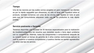 Tiempo
Una de las razones por las cuales somos acogidos en gran manera por los clientes
es por la rápida respuesta que ofrecemos, no sólo al tener una inquietud sobre el
producto, también contamos con unos de los envíos más rápidos en todo el país
para que los consumidores adquieren cada uno de los productos lo más rápido
posible.
Servicio postventa o Garantía
Tenemos disponible una cantidad de 50 técnicos especializados para la realización
de troubleshooting para los usuarios que necesitan ayuda o tiene algún problema
con su componente. Además, todos los componentes o computadoras después de
su compra tienen un tiempo de garantía de 2 años (ciertas restricciones aplican) la
cual es superior a nuestros competidores y nuestros clientes se sienten agradecidos
por tener ese tipo de servicio.
 