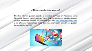 ¿Cómo se podrá tener acceso?
Nuestros clientes pueden acceder a nuestros servicios en Facebook como
Nevergear Gaming y por Instagram como @Nevergeargaming, también pueden
acceder a nuestros servicios por nuestra página web www.nevergeargaming.com
y por último en nuestro local físico, para más información también nos pueden
llamar al 809-288-5076
 