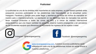 Publicidad
La publicidad es uno de los ámbitos más importantes en cada empresa, no nos hemos quedado atrás
poseyendo anuncios publicitarios en las plataformas más trascedentes en la actualidad como;
Instagram, Facebook y Google para poder llegar y asentarnos en todos los nichos de mercados en
nuestro país e internacionalmente. La asentación en los diferentes tipos de mercados nos permite
llevar nuestros productos a todas las zonas del país y a crecer de manera internacional
asegurándonos que una mayor cantidad de personas observe nuestra propaganda y así percatarse
de los excelentes equipos que ofrecemos no importando los ingresos de los sujetos o edad.
Instagram: @Nevergeargaming Facebook: @nevergeargaming
www.nevergeargaming.com, nuestros anuncios publicitarios serán
reflejados en cada una de las plataformas incluso sin entrar directo a
nuestras plataformas.
 