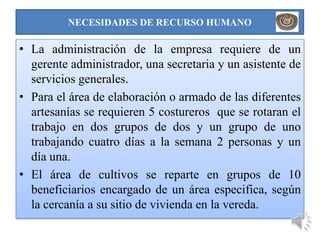 NECESIDADES DE RECURSO HUMANO

• La administración de la empresa requiere de un
  gerente administrador, una secretaria y un asistente de
  servicios generales.
• Para el área de elaboración o armado de las diferentes
  artesanías se requieren 5 costureros que se rotaran el
  trabajo en dos grupos de dos y un grupo de uno
  trabajando cuatro días a la semana 2 personas y un
  día una.
• El área de cultivos se reparte en grupos de 10
  beneficiarios encargado de un área especifica, según
  la cercanía a su sitio de vivienda en la vereda.
 