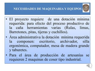 NECESIDADES DE MAQUINARIA Y EQUIPOS


• El proyecto requiere de una dotación mínima
  requerida: para efecto del proceso productivo de
  la caña herramientas varias (Rulas, limas,
  Barretones, pitas, tijeras y cuchillos).
• Área administrativa la dotación mínima requerida
  la componen: escritorio, archivador, silla
  ergonómica, computador, mesa de madera grande
  y taburetes.
• Para el área de producción de artesanías se
  requieren 2 maquinas de coser tipo industrial.
 