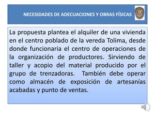 NECESIDADES DE ADECUACIONES Y OBRAS FÍSICAS


La propuesta plantea el alquiler de una vivienda
en el centro poblado de la vereda Tolima, desde
donde funcionaria el centro de operaciones de
la organización de productores. Sirviendo de
taller y acopio del material producido por el
grupo de trenzadoras. También debe operar
como almacén de exposición de artesanías
acabadas y punto de ventas.
 