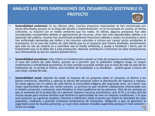 ANALICE LAS TRES DIMENSIONES DEL DESARROLLO SOSTENIBLE EL
                            PROYECTO

•    Sostenibilidad ambiental: En los últimos años, muchos proyectos importantes se han encontrado con
     serias dificultades porque en la etapa del diseño e implementación, no se ha tomado en cuenta, en forma
     suficiente, su relación con el medio ambiente que los rodea. En efecto, algunos proyectos han sido
     considerados insostenibles debido al agotamiento de recursos, otros han sido abandonados debido a la
     oposición del público, muchos han encontrado problemas financieros debido a costos no previstos y otros
     han enfrentado demandas por daños a los recursos naturales e incluso por causar serios accidentes al
     ecosistema. En el caso del cultivo de caña flecha que es el proyecto que hemos diseñado, encontramos
     que este en vez de restarle va a contribuir con el medio ambiente, y ayuda a fortalecer l tierra, por el
     tratamiento que se le debe dar a esta producción. Además contribuirá a minimizar las altas temperaturas
     que últimamente se dan en nuestro planeta tierra.

•    Sostenibilidad económica: Este criterio es fundamental cuando se trata de proyectos producidos, como es
     el caso del cultivo de caña flecha, porque va a permitir que la población indígena tenga un mayor
     rendimiento o rentabilidad económica. En este sentido se puede señalar que el nivel de vida no solo de los
     habitantes de la vereda el Tolima, sino también de localidades a su alrededor podrán gozar a futuro de
     una mejor calidad de vida.

•    Sostenibilidad social: Además de medir el impacto de un proyecto sobre el consumo, el ahorro y los
     bienes meritorios, identifica y valoriza el efecto del proyecto sobre la distribución de ingresos y riqueza.
     Sin duda alguna con el cultivo de caña flecha la comunidad indígena del resguardo zenú, va a tener una
     mejor oportunidad de vida, por varias razones. La primera es que recibirán capitaciones relacionadas con
     el ámbito comercial, y artesanal, esto fortalece el nivel académico de las personas. Otra de las ventajas es
     que el aumento de la producción va a generar mayores recursos económicos, que al fin y al cabo será de
     mucha ayuda para muchas familias que tendrán la oportunidad de vivir en mejores condiciones. Y es que
     este proyecto va a generar empleos, directos e indirectos, hasta el punto que habrá la necesidad de crear
     pequeñas, medianas y grandes empresas productoras de artesanías, obligando a que se garantice la
     seguridad social de muchas personas, y a que otras realicen estudios superiores porque el nivel comercial
     se los va a exigir.
 