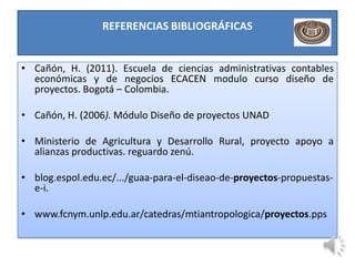 REFERENCIAS BIBLIOGRÁFICAS


• Cañón, H. (2011). Escuela de ciencias administrativas contables
  económicas y de negocios ECACEN modulo curso diseño de
  proyectos. Bogotá – Colombia.

• Cañón, H. (2006). Módulo Diseño de proyectos UNAD

• Ministerio de Agricultura y Desarrollo Rural, proyecto apoyo a
  alianzas productivas. reguardo zenú.

• blog.espol.edu.ec/.../guaa-para-el-diseao-de-proyectos-propuestas-
  e-i.

• www.fcnym.unlp.edu.ar/catedras/mtiantropologica/proyectos.pps
 