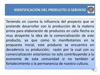 IDENTIFICACIÓN DEL PRODUCTO O SERVICIO


Teniendo en cuenta la influencia del proyecto que se
pretende desarrollar con la producción de la materia
prima para elaboración de productos en caña flecha es
muy atrayente la idea de la comercialización de este
producto, ya que como lo manifestamos en la
propuesta inicial, este producto se encuentra en
decadencia su producción; razón por la cual con su
comercialización estaríamos no solo contribuyendo a la
economía de esta comunidad si no también al
fortalecimiento y la permanencia de nuestra cultura.
 