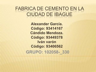 FABRICA DE CEMENTO EN LA
CIUDAD DE IBAGUE
Alexander García.
Código: 93414167
Cándido Mendoza.
Código: 93449378
Iván varón
Código: 93406562

GRUPO: 102058-_330

 