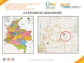 Escuela de Ciencias Básicas, Tecnología e Ingeniería
Programa de Ingeniería Industrial
Diseño de Plantas Industriales
Sustentación Oral Proyecto Aplicado - 2013II

3.3 ESTUDIO DE LOCALIZACION

FI-GQ-GCMU-004-015 V. 001-17-04-2013

 