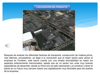LOCALIZACIÓN DEL PRODUCTO
Después de analizar los diferentes factores de transporte, consecución de materia prima,
vías alternas, proveedores, se llegó a la conclusión que el mejor sector para ubicar la
empresa es Fontibón, este barrio cuenta con una amplia favorabilidad en todos los
aspectos anteriormente mencionados, aparte que es un sector con unas muy buenas
expectativas de desarrollo, donde su finca raíz se está valorizando y el construir y tener la
planta en un futuro muy cercano traerá una capitalización muy favorable para los dueños
de la empresa.
 