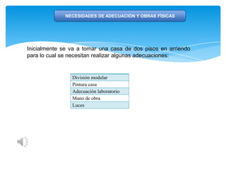 NECESIDADES DE ADECUACIÓN Y OBRAS FÍSICAS
División modular
Pintura casa
Adecuación laboratorio
Mano de obra
Luces
Inicialmente se va a tomar una casa de dos pisos en arriendo
para lo cual se necesitan realizar algunas adecuaciones:
 