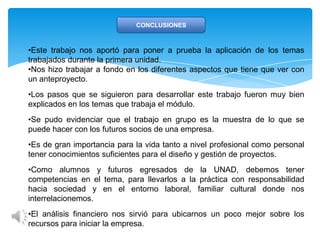 CONCLUSIONES
•Este trabajo nos aportó para poner a prueba la aplicación de los temas
trabajados durante la primera unidad.
•Nos hizo trabajar a fondo en los diferentes aspectos que tiene que ver con
un anteproyecto.
•Los pasos que se siguieron para desarrollar este trabajo fueron muy bien
explicados en los temas que trabaja el módulo.
•Se pudo evidenciar que el trabajo en grupo es la muestra de lo que se
puede hacer con los futuros socios de una empresa.
•Es de gran importancia para la vida tanto a nivel profesional como personal
tener conocimientos suficientes para el diseño y gestión de proyectos.
•Como alumnos y futuros egresados de la UNAD, debemos tener
competencias en el tema, para llevarlos a la práctica con responsabilidad
hacia sociedad y en el entorno laboral, familiar cultural donde nos
interrelacionemos.
•El análisis financiero nos sirvió para ubicarnos un poco mejor sobre los
recursos para iniciar la empresa.
 