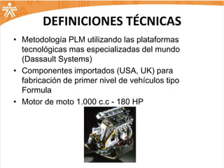 DEFINICIONES TÉCNICAS
• Metodología PLM utilizando las plataformas
  tecnológicas mas especializadas del mundo
  (Dassault Systems)
• Componentes importados (USA, UK) para
  fabricación de primer nivel de vehículos tipo
  Formula
• Motor de moto 1.000 c.c - 180 HP
 