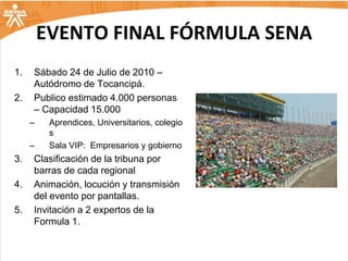 EVENTO FINAL FÓRMULA SENA
1.   Sábado 24 de Julio de 2010 –
     Autódromo de Tocancipá.
2.   Publico estimado 4.000 personas
     – Capacidad 15.000
     –    Aprendices, Universitarios, colegio
          s
     –    Sala VIP: Empresarios y gobierno
3.   Clasificación de la tribuna por
     barras de cada regional
4.   Animación, locución y transmisión
     del evento por pantallas.
5.   Invitación a 2 expertos de la
     Formula 1.
 