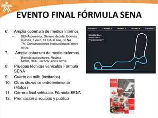 EVENTO FINAL FÓRMULA SENA
6.       Amplia cobertura de medios internos
     –      SENA presenta, Déjame decirte, Buenas
            nuevas, Tvweb, SENA al aire, SENA
            TV, Comunicaciones institucionales, entre
            otros.
7.       Amplia cobertura de medio externos.
     –      Revista automotores, Revista
            Motor, RCN, Caracol, entre otros.
8.  Pruebas técnicas vehículos Fórmula
    SENA
9. Cuarto de milla (invitados)
10. Otros shows de entretenimiento
    (Motos)
11. Carrera final vehículos Fórmula SENA
12. Premiación a equipos y publico
 