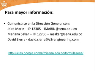 Para mayor información:

• Comunicarse en la Dirección General con:
  Jairo Marin – IP 12305 - JMARIN@sena.edu.co
  Mariana Saker – IP 12736 – msaker@sena.edu.co
  David Sierra - david.sierra@c2rengineering.com


  http://sites.google.com/a/misena.edu.co/formulasena/
 