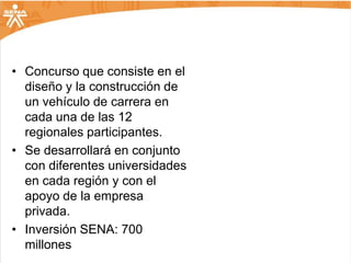 • Concurso que consiste en el
  diseño y la construcción de
  un vehículo de carrera en
  cada una de las 12
  regionales participantes.
• Se desarrollará en conjunto
  con diferentes universidades
  en cada región y con el
  apoyo de la empresa
  privada.
• Inversión SENA: 700
  millones
 