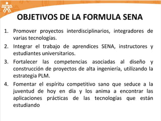 OBJETIVOS DE LA FORMULA SENA
1. Promover proyectos interdisciplinarios, integradores de
   varias tecnologías.
2. Integrar el trabajo de aprendices SENA, instructores y
   estudiantes universitarios.
3. Fortalecer las competencias asociadas al diseño y
   construcción de proyectos de alta ingeniería, utilizando la
   estrategia PLM.
4. Fomentar el espíritu competitivo sano que seduce a la
   juventud de hoy en día y los anima a encontrar las
   aplicaciones prácticas de las tecnologías que están
   estudiando
 