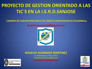 PROYECTO DE GESTION ORIENTADO A LAS TIC´S EN LA I.E.R.D.SANJOSECARMEN DE CARUPA/PROVINCIA DE UBATE/CUNDINAMARCA/COLOMBIA.Email ierdsanjose2009@gmail.com ROGELIO ALVARADO MARTINEZ Lic. Matemáticas Y Física U.P.T.C Esp Docencia Universitaria U.C.C Email maestrorogelio@gmail.com 