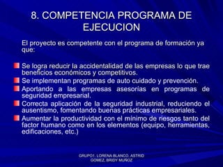 8. COMPETENCIA PROGRAMA DE EJECUCION El proyecto es competente con el programa de formación ya que: Se l ogra reducir la accidentalidad de las empresas lo que trae beneficios económicos y competitivos. Se implementan programas de auto cuidado y prevención. Aportando a las empresas asesorías en programas de seguridad empresarial. Correcta aplicación de la seguridad industrial, reduciendo el ausentismo, fomentando buenas prácticas empresariales.  Aumentar la productividad con el mínimo de riesgos tanto del factor humano como en los elementos (equipo, herramientas, edificaciones, etc.) GRUPO1. LORENA BLANCO, ASTRID GOMEZ, BRIDY MUÑOZ 
