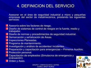 4. DEFINICION DEL SERVICIO Asesorar en el área de seguridad industrial a micro y pequeñas empresas del sector de metalmecánica, prestando los siguientes servicios: Asesoría sobre los factores de riesgo. Diseño de sistemas de control de riesgos en la fuente, medio y trabajador. Diseño de normas y procedimientos de seguridad industrial. Demarcación y señalización de Áreas. Inspecciones Planeadas. Programa de mantenimiento.  Investigación y análisis de accidentes/ incidentes.  Preparación y capacitación para emergencias – Primeros Auxilios.   Protección personal. Capacitación de empleados (Simulacros de emergencia y evacuación). Orden y Aseo. GRUPO1. LORENA BLANCO, ASTRID GOMEZ, BRIDY MUÑOZ 