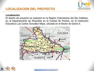 Localización
El diseño de proyecto se realizará en la Región Colombiana del Eje Cafetero,
en el Departamento de Risaralda en la Ciudad de Pereira, en la Institución
Educativa Luis Carlos González Mejía, ubicada en el Sector de Gama II.
LOCALIZACION DEL PROYECTO
 