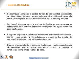 CONCLUSIONES
• Se contribuyó a mejorar la calidad de vida de una cantidad considerable
de niños, niñas y jóvenes, ya que mejora su nivel nutricional, desarrollo
físico y desempeño escolar en un ambiente de salubridad y armonía.
• Se benefició a una serie de madres de familia, ya que se ocuparan
colaborando en el comedor estudiantil devengando una ayuda monetaria
para sus hogares.
• Se aportó aspectos nutricionales mediante la elaboración de deliciosas
menús que agradan a los estudiantes mientras se les enseña de
manera lúdica el valor nutricional de los alimentos.
• Durante el desarrollo del proyecto se Implementó mejores condiciones
de salubridad, aseo e higiene tanto en la cocina, el comedor y
lavamanos, como en los salones de clase.
 
