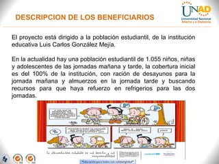 DESCRIPCION DE LOS BENEFICIARIOS
El proyecto está dirigido a la población estudiantil, de la institución
educativa Luis Carlos González Mejía.
En la actualidad hay una población estudiantil de 1.055 niños, niñas
y adolescentes de las jornadas mañana y tarde, la cobertura inicial
es del 100% de la institución, con ración de desayunos para la
jornada mañana y almuerzos en la jornada tarde y buscando
recursos para que haya refuerzo en refrigerios para las dos
jornadas.
 