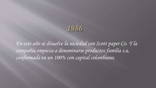 En este año se disuelve la sociedad con Scott paper Co. Y la
compañía empieza a denominarse productos familia s.a,
conformada en un 100% con capital colombiano.
 