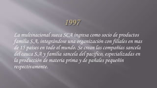 La multinacional sueca SCA ingresa como socio de productos
familia S.A, integrándose una organización con filiales en mas
de 15 países en todo el mundo. Se crean las compañías sancela
del cauca S.A y familia sancela del pacifico, especializadas en
la producción de materia prima y de pañales pequeñín
respectivamente.
 