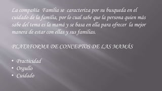 La compañía Familia se caracteriza por su busqueda en el
cuidado de la familia, por lo cual sabe que la persona quien más
sabe del tema es la mamá y se basa en ella para ofrecer la mejor
manera de estar con ellas y sus familias.
PLATAFORMA DE CONCEPTOS DE LAS MAMÁS
• Practicidad
• Orgullo
• Cuidado
 