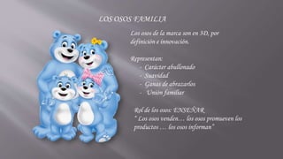 LOS OSOS FAMILIA
Los osos de la marca son en 3D, por
definición e innovación.
Representan:
- Carácter abullonado
- Suavidad
- Ganas de abrazarlos
- Unión familiar
Rol de los osos: ENSEÑAR
“ Los osos venden… los osos promueven los
productos … los osos informan”
 