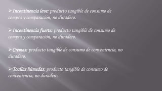 Incontinencia leve: producto tangible de consumo de
compra y comparación, no duradero.
Incontinencia fuerte: producto tangible de consumo de
compra y comparación, no duradero.
Cremas: producto tangible de consumo de conveniencia, no
duradero.
Toallas húmedas: producto tangible de consumo de
conveniencia, no duradero.
 