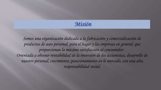 Misión
Somos una organización dedicada a la fabricación y comercialización de
productos de aseo personal, para el hogar y las empresas en general, que
proporcionan la máxima satisfacción al consumidor.
Orientada a obtener rentabilidad de la inversión de los accionistas, desarrollo de
nuestro personal, crecimiento, posicionamiento en le mercado, con una alta
responsabilidad social.
 