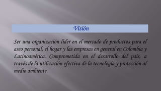 Visión
Ser una organización líder en el mercado de productos para el
aseo personal, el hogar y las empresas en general en Colombia y
Latinoamérica. Comprometida en el desarrollo del país, a
través de la utilización efectiva de la tecnología y protección al
medio ambiente.
 