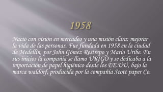 Nació con visión en mercadeo y una misión clara: mejorar
la vida de las personas. Fue fundada en 1958 en la ciudad
de Medellín, por John Gómez Restrepo y Mario Uribe. En
sus inicios la compañía se llamo URIGO y se dedicaba a la
importación de papel higiénico desde los EE.UU, bajo la
marca waldorf, producida por la compañía Scott paper Co.
 