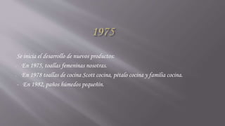 Se inicia el desarrollo de nuevos productos:
- En 1975, toallas femeninas nosotras.
- En 1978 toallas de cocina Scott cocina, pétalo cocina y familia cocina.
- En 1982, paños húmedos pequeñín.
 