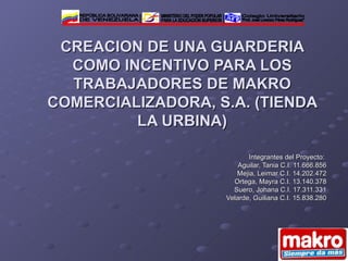 Integrantes del Proyecto:  Aguilar, Tania C.I. 11.666.856 Mejia, Leimar C.I. 14.202.472 Ortega, Mayra C.I. 13.140.378 Suero, Johana C.I. 17.311.331 Velarde, Guiliana C.I. 15.838.280 CREACION DE UNA GUARDERIA COMO INCENTIVO PARA LOS TRABAJADORES DE MAKRO COMERCIALIZADORA, S.A. (TIENDA LA URBINA) Colegio Universitario &quot;Prof. José Lorenzo Pérez Rodríguez&quot; MINISTERIO DEL PODER POPULAR PARA LA EDUCACIÓN SUPERIOR REPÚBLICA BOLIVARIANA DE VENEZUELA 