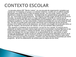 La escuela urbana 587 “Benito Juárez”, es una escuela de organización completa que
cuenta con 12 maestros en grupo y un director (interino), cuenta con un edificio escolar
apropiado para poder llevar a cabo el trabajo escolar, con sus aulas, baños, canchas
deportivas y áreas de esparcimiento. Considerando las características geográficas, y el
tipo de comunidad al que pertenece, San Miguel Cuyutlán (lugar donde se encuentra la
escuela), se puede manejar como un lugar semiurbano, tomando en cuenta que se
encuentra en los límites del área metropolitana de Guadalajara, pero conservando aún, el
ambiente pueblerino, con las costumbres y tradiciones propias de una comunidad de este
tipo. De aquí se puede partir para poder mencionar que la ideología de las personas,
aunque no en todas como es de esperarse, aun tienen una imagen de la escuela como un
lugar de respeto y de formación de valores, en los que también ellos participan.
Otro aspecto a considerar es el económico, ya que es muy variado, la mayoría de la
población se dedica a la labor obrera dado que en la zona existen muchas fábricas en las
cuales laboran los padres y madres de familia, otros se dedican a la labor del campo,
estos dos trabajos son los que realizan en su generalidad de ahí, que existe un gran
número de familias que recibe ayuda por parte de los programas federales como lo es el
de OPORTUNIDADES, aquí es común que pidan el permiso a los maestros cada cierto
tiempo para que sus hijos se ausenten, y asistir a las citas familiares requeridas por dicho
programa, de ahí la colaboración de ambos para la mejora de los niños.
 