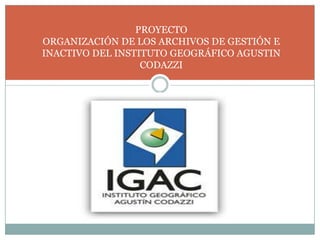 PROYECTO ORGANIZACIÓN DE LOS ARCHIVOS DE GESTIÓN E  INACTIVO DEL INSTITUTO GEOGRÁFICO AGUSTIN CODAZZI 