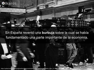 En España reventó unaEn España reventó una burbujaburbuja sobre la cual se habíasobre la cual se había
fundamentado una parte importante de la economía.fundamentado una parte importante de la economía.
https://upload.wikimedia.org/wikipedia/commons/e/ea/NY_stock_exchange_traders_floor_LC-U9-10548-6.jpg
 