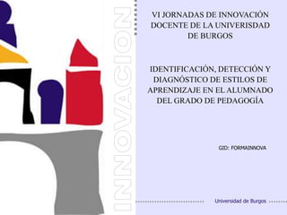 1 de 45
VI JORNADAS DE INNOVACIÓN
DOCENTE DE LA UNIVERISDAD
DE BURGOS
GID: FORMAINNOVA
Universidad de Burgos
IDENTIFICACIÓN, DETECCIÓN Y
DIAGNÓSTICO DE ESTILOS DE
APRENDIZAJE EN EL ALUMNADO
DEL GRADO DE PEDAGOGÍA
 