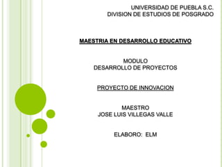 UNIVERSIDAD DE PUEBLA S.C.
DIVISION DE ESTUDIOS DE POSGRADO
MAESTRIA EN DESARROLLO EDUCATIVO
MODULO
DESARROLLO DE PROYECTOS
PROYECTO DE INNOVACION
MAESTRO
JOSE LUIS VILLEGAS VALLE
ELABORO: ELM
 