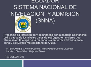 ECUADOR
SISTEMA NACIONAL DE
NIVELACION Y ADMISION
(SNNA)
Presencia de infección de vías urinarias por la bacteria Escherichia
coli a causa de los niveles bajos de estrógeno en mujeres que
atravesaron la etapa de la menopausia entre 55 a 80 años en la
zona 9 del Distrito Metropolitano de Quito.
INTEGRANTES : Andrea Castillo , María Gracia Coronel , Lizbeth
Narváez, Diana Silva , Alejandra Torres
PARALELO : M05
 