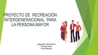 PROYECTO DE RECREACIÒN
INTERGENERACIONAL PARA
LA PERSONA MAYOR
Integrantes: Sara Hilarión
Vanessa Prieto
Yurani Martínez
 