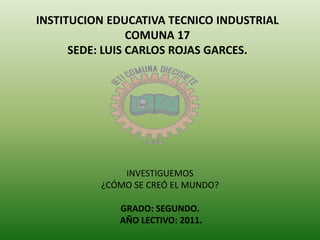 INSTITUCION EDUCATIVA TECNICO INDUSTRIAL
COMUNA 17
SEDE: LUIS CARLOS ROJAS GARCES.
INVESTIGUEMOS
¿CÓMO SE CREÓ EL MUNDO?
GRADO: SEGUNDO.
AÑO LECTIVO: 2011.
 