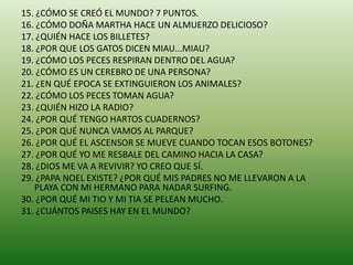 15. ¿CÓMO SE CREÓ EL MUNDO? 7 PUNTOS.
16. ¿CÓMO DOÑA MARTHA HACE UN ALMUERZO DELICIOSO?
17. ¿QUIÉN HACE LOS BILLETES?
18. ¿POR QUE LOS GATOS DICEN MIAU...MIAU?
19. ¿CÓMO LOS PECES RESPIRAN DENTRO DEL AGUA?
20. ¿CÓMO ES UN CEREBRO DE UNA PERSONA?
21. ¿EN QUÉ EPOCA SE EXTINGUIERON LOS ANIMALES?
22. ¿CÓMO LOS PECES TOMAN AGUA?
23. ¿QUIÉN HIZO LA RADIO?
24. ¿POR QUÉ TENGO HARTOS CUADERNOS?
25. ¿POR QUÉ NUNCA VAMOS AL PARQUE?
26. ¿POR QUÉ EL ASCENSOR SE MUEVE CUANDO TOCAN ESOS BOTONES?
27. ¿POR QUÉ YO ME RESBALE DEL CAMINO HACIA LA CASA?
28. ¿DIOS ME VA A REVIVIR? YO CREO QUE SÍ.
29. ¿PAPA NOEL EXISTE? ¿POR QUÉ MIS PADRES NO ME LLEVARON A LA
PLAYA CON MI HERMANO PARA NADAR SURFING.
30. ¿POR QUÉ MI TIO Y MI TIA SE PELEAN MUCHO.
31. ¿CUÁNTOS PAISES HAY EN EL MUNDO?
 