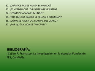 32. ¿CUÁNTOS PAISES HAY EN EL MUNDO?
33. ¿ES VERDAD QUÉ LOS FANTASMAS EXISTEN?
34. ¿ CÓMO SE ACABA EL MUNDO?
35. ¿POR QUE LOS PADRES SE PELEAN Y TERMINAN?
36. ¿CÓMO SE HACEN LAS LLANTAS DEL CARRO?
37. ¿POR QUÉ LA VIDA ES TAN CRUEL?
BIBLIOGRAFÍA:
• Cajiao R. Francisco; La investigación en la escuela; Fundación
FES; Cali-Valle.
 
