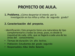 PROYECTO DE AULA.
1. Problema. ¿Cómo despertar el interés por la
investigación en los niños y niñas de segundo grado?
2. Caracterización del proyecto.
- Identificación: Este proyecto tiene una naturaleza de tipo
complementario a todas las áreas, pues, es desde la
inquietud de cada niño que se llegará a cada una de las
áreas del conocimiento.
• Tiempo de duración: Un año lectivo.
• Población: Estudiantes del grado segundo
• Responsables: Alba Stella Balanta.
 