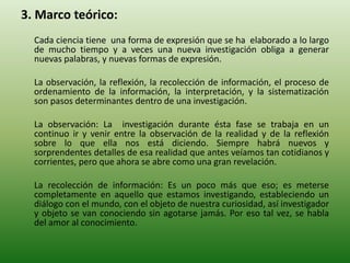 3. Marco teórico:
Cada ciencia tiene una forma de expresión que se ha elaborado a lo largo
de mucho tiempo y a veces una nueva investigación obliga a generar
nuevas palabras, y nuevas formas de expresión.
La observación, la reflexión, la recolección de información, el proceso de
ordenamiento de la información, la interpretación, y la sistematización
son pasos determinantes dentro de una investigación.
La observación: La investigación durante ésta fase se trabaja en un
continuo ir y venir entre la observación de la realidad y de la reflexión
sobre lo que ella nos está diciendo. Siempre habrá nuevos y
sorprendentes detalles de esa realidad que antes veíamos tan cotidianos y
corrientes, pero que ahora se abre como una gran revelación.
La recolección de información: Es un poco más que eso; es meterse
completamente en aquello que estamos investigando, estableciendo un
diálogo con el mundo, con el objeto de nuestra curiosidad, así investigador
y objeto se van conociendo sin agotarse jamás. Por eso tal vez, se habla
del amor al conocimiento.
 
